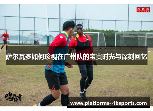 萨尔瓦多如何珍视在广州队的宝贵时光与深刻回忆