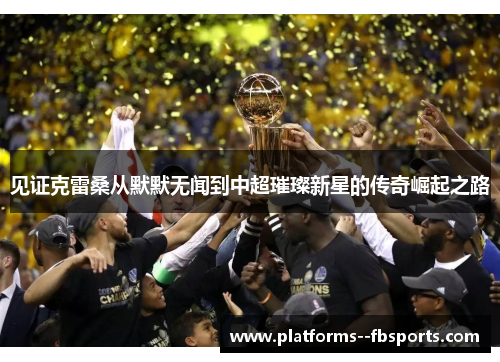 见证克雷桑从默默无闻到中超璀璨新星的传奇崛起之路