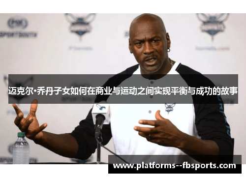 迈克尔·乔丹子女如何在商业与运动之间实现平衡与成功的故事 迈克尔·乔丹子女如何在商业与运动之间实现平衡与成功的故事