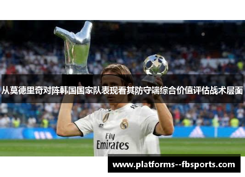 从莫德里奇对阵韩国国家队表现看其防守端综合价值评估战术层面 从莫德里奇对阵韩国国家队表现看其防守端综合价值评估战术层面