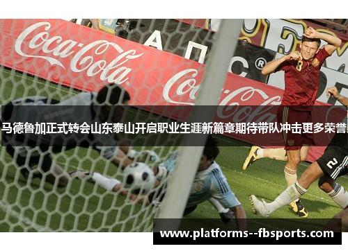 马德鲁加正式转会山东泰山开启职业生涯新篇章期待带队冲击更多荣誉