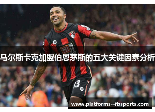 马尔斯卡克加盟伯恩茅斯的五大关键因素分析 马尔斯卡克加盟伯恩茅斯的五大关键因素分析