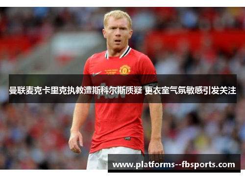 曼联麦克卡里克执教遭斯科尔斯质疑 更衣室气氛敏感引发关注