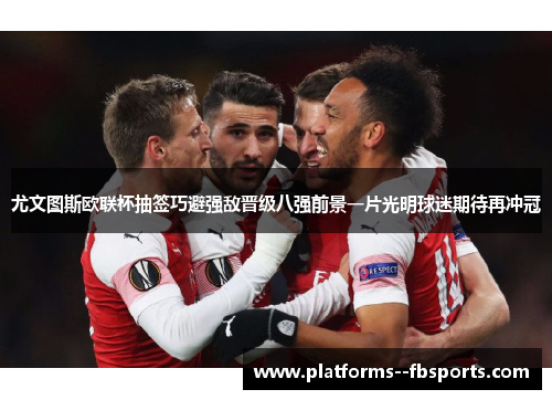 尤文图斯欧联杯抽签巧避强敌晋级八强前景一片光明球迷期待再冲冠