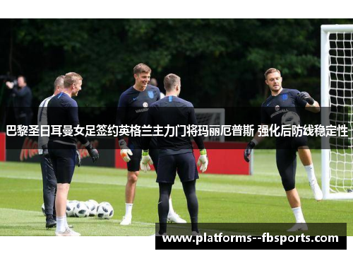 巴黎圣日耳曼女足签约英格兰主力门将玛丽厄普斯 强化后防线稳定性