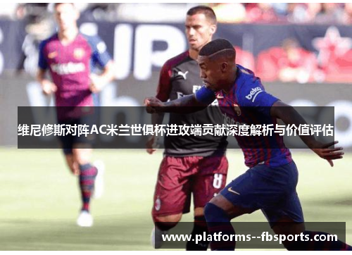 维尼修斯对阵AC米兰世俱杯进攻端贡献深度解析与价值评估 维尼修斯对阵AC米兰世俱杯进攻端贡献深度解析与价值评估